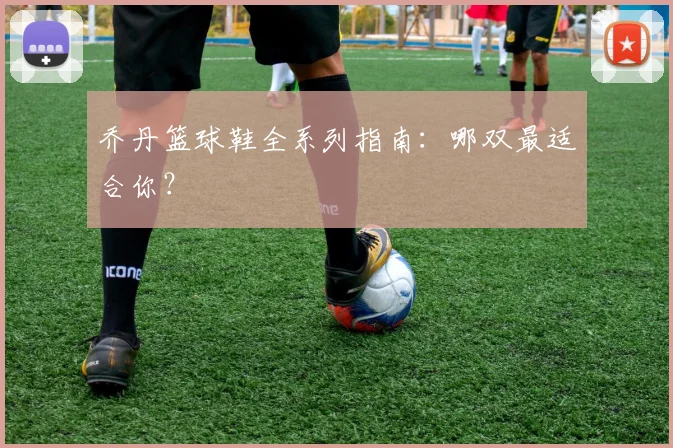 乔丹篮球鞋全系列指南：哪双最适合你？
