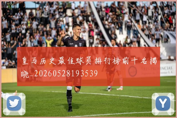 皇马历史最佳球员排行榜前十名揭晓_20260528193539