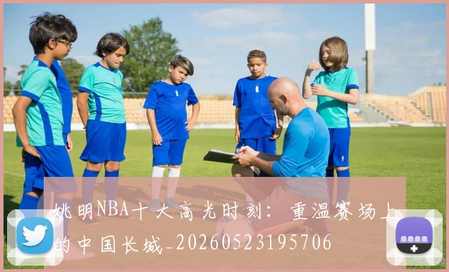 姚明NBA十大高光时刻:重温赛场上的中国长城_20260523195706