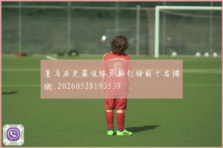 皇马历史最佳球员排行榜前十名揭晓_20260528193539