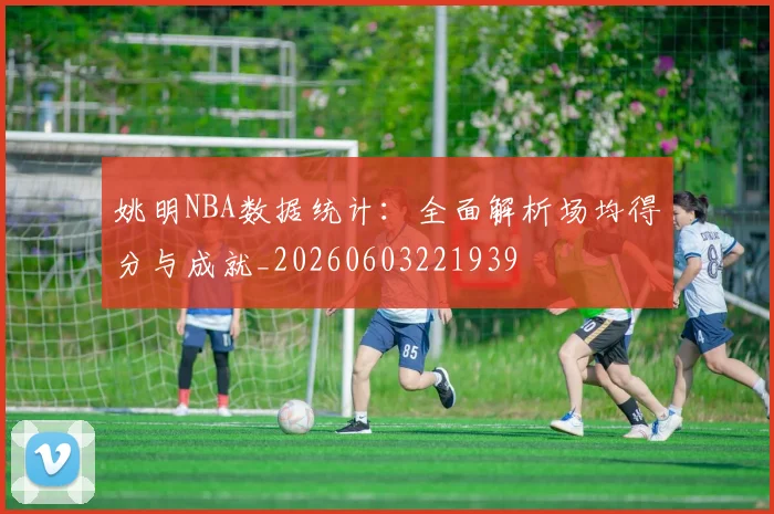 姚明NBA数据统计：全面解析场均得分与成就_20260603221939
