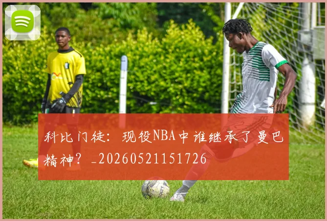 科比门徒：现役NBA中谁继承了曼巴精神？_20260521151726