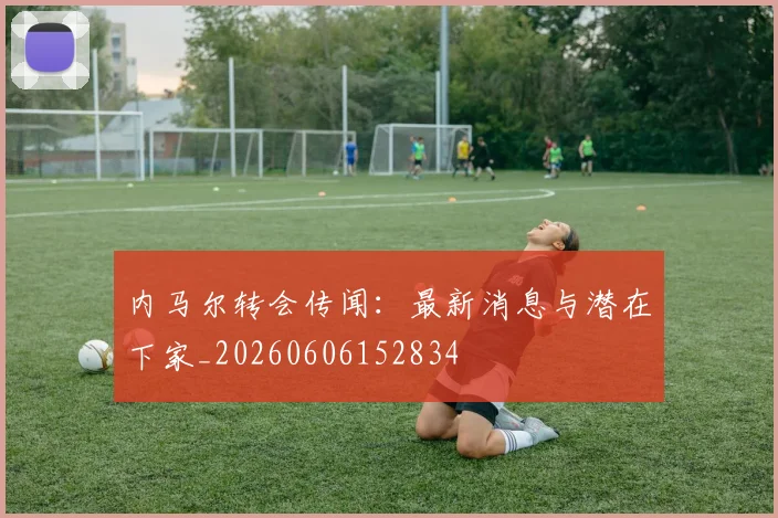 内马尔转会传闻:最新消息与潜在下家_20260606152834