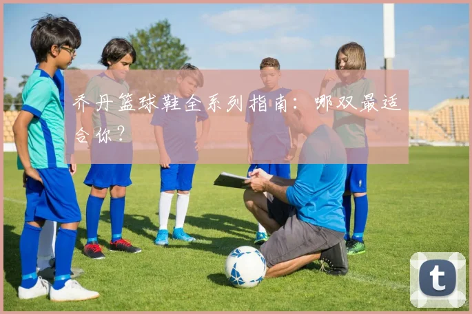 乔丹篮球鞋全系列指南:哪双最适合你?