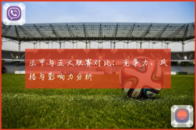 法甲与五大联赛对比：竞争力、风格与影响力分析