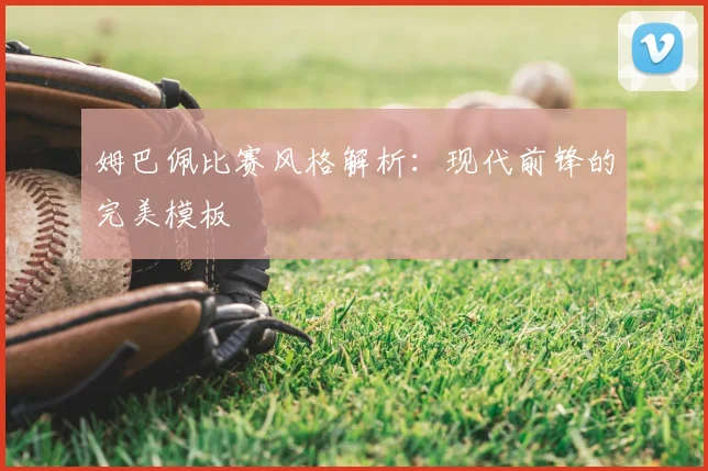 姆巴佩比赛风格解析:现代前锋的完美模板