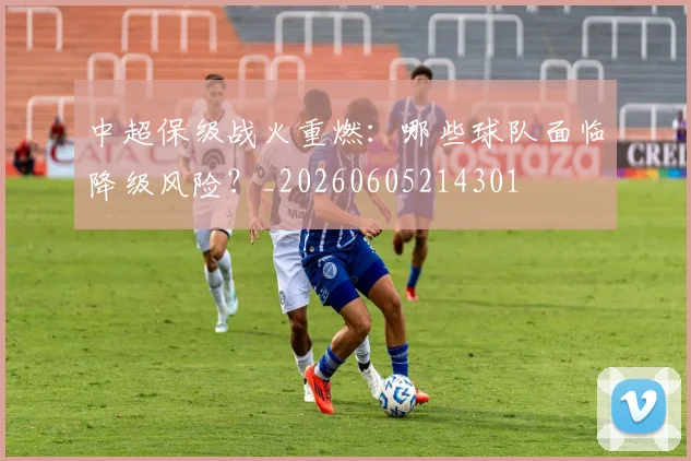 中超保级战火重燃:哪些球队面临降级风险?_20260605214301