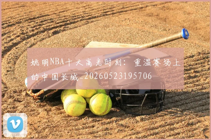 姚明NBA十大高光时刻：重温赛场上的中国长城_20260523195706